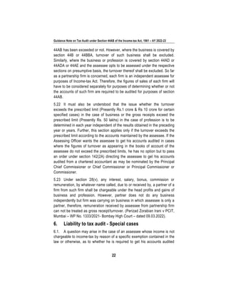 Guidance Note on Tax Audit under Section 44AB of the Income-tax Act, 1961 – AY 2022-23
22
44AB has been exceeded or not. However, where the business is covered by
section 44B or 44BBA, turnover of such business shall be excluded.
Similarly, where the business or profession is covered by section 44AD or
44ADA or 44AE and the assessee opts to be assessed under the respective
sections on presumptive basis, the turnover thereof shall be excluded. So far
as a partnership firm is concerned, each firm is an independent assessee for
purposes of Income-tax Act. Therefore, the figures of sales of each firm will
have to be considered separately for purposes of determining whether or not
the accounts of such firm are required to be audited for purposes of section
44AB.
5.22 It must also be understood that the issue whether the turnover
exceeds the prescribed limit (Presently Rs.1 crore & Rs 10 crore for certain
specified cases) in the case of business or the gross receipts exceed the
prescribed limit (Presently Rs. 50 lakhs) in the case of profession is to be
determined in each year independent of the results obtained in the preceding
year or years. Further, this section applies only if the turnover exceeds the
prescribed limit according to the accounts maintained by the assessee. If the
Assessing Officer wants the assessee to get his accounts audited in cases
where the figures of turnover as appearing in the books of account of the
assessee do not exceed the prescribed limits, he has no option but to pass
an order under section 142(2A) directing the assessee to get his accounts
audited from a chartered accountant as may be nominated by the Principal
Chief Commissioner or Chief Commissioner or Principal Commissioner or
Commissioner.
5.23 Under section 28(v), any interest, salary, bonus, commission or
remuneration, by whatever name called, due to or received by, a partner of a
firm from such firm shall be chargeable under the head profits and gains of
business and profession. However, partner does not do any business
independently but firm was carrying on business in which assessee is only a
partner, therefore, remuneration received by assessee from partnership firm
can not be treated as gross receipt/turnover. (Perizad Zorabian Irani v PCIT,
Mumbai – WP No. 1333/2021- Bombay High Court – dated 09.03.2022).
6. Liability to tax audit - Special cases
6.1. A question may arise in the case of an assessee whose income is not
chargeable to income-tax by reason of a specific exemption contained in the
law or otherwise, as to whether he is required to get his accounts audited
 