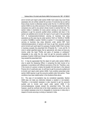 Guidance Note on Tax Audit under Section 44AB of the Income-tax Act, 1961 – AY 2022-23
23
and to furnish such report under section 44AB. Such cases may cover those
assessees who are wholly outside the purview of income-tax law as well as
those whose income is otherwise exempt under the Act. It is felt that neither
section 44AB nor any other provisions of the Act stipulate exemption from the
compulsory tax audit to any person whose income is exempt from tax. This
section makes it mandatory for every person carrying on any business or
profession to get his accounts audited where conditions laid down in the
section are satisfied and to furnish the report of such audit in the prescribed
form. A trust/association/institution carrying on business may enjoy
exemptions as the case may be under sections 10(21) or 10(23A) or 10(23B)
or section 10(23BB) or section 10(23C) or section 11. A co-operative society
carrying on business may enjoy deduction under section 80P. Such
institutions/associations of persons will have to get their accounts audited
and to furnish such audit report for purposes of section 44AB if their turnover
in business exceeds the prescribed limit (Presently Rs. 1 crore and Rs 10
crore in certain specified cases). But an agriculturist, who does not have any
income under the head "Profits and gains of business or profession"
chargeable to tax under the Act, need not get his accounts audited for
purposes of section 44AB even though his total sales of agricultural products
may exceed the prescribed limit)
6.2. It may be appreciated that the object of audit under section 44AB is
only to assist the Assessing Officer in computing the total income of an
assessee in accordance with different provisions of the Act. Therefore, even
if the income of a person is below the taxable limit laid down in the relevant
Finance Act of a particular year, he will have to get his accounts audited and
to furnish such report under section 44AB, if any condition prescribed under
section 44AB requires to get the accounts audited under that section. These
conditions have been stated earlier in this Guidance Note above.
6.3. The case of non-residents may be considered separately. Section
44AB does not make any distinction between a resident or non-resident.
Therefore, a non-resident assessee is also required to get his accounts
audited and to furnish such report under section 44AB if his
turnover/sales/gross receipts exceed the prescribed limits. This audit,
however, would be confined only to the Indian operations carried out by the
non-resident assessee since he is chargeable to income-tax in India only in
respect of income accruing or arising or received in India.
 