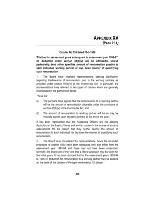 415
APPENDIX XV
[PARA 21.1]
Circular No.739 dated 25-3-1996
Whether for assessment years subsequent to assessment year 1996-97,
no deduction under section 40(b)(v) will be admissible unless
partnership deed either specifies amount of remuneration payable to
each individual working partner or lays down manner of quantifying
such remuneration
1. The Board have received representations seeking clarification
regarding disallowance of remuneration paid to the working partners as
provided under section 40(b)(v) of the Income-tax Act. In particular, the
representations have referred to two types of clauses which are generally
incorporated in the partnership deeds.
These are:
(i) The partners have agreed that the remuneration to a working partner
will be the amount of remuneration allowable under the provisions of
section 40(b)(v) of the Income-tax Act; and
(ii) The amount of remuneration to working partner will be as may be
mutually agreed upon between partners at the end of the year.
It has been represented that the Assessing Officers are not allowing
deduction on the basis of these and similar clauses in the course of scrutiny
assessments for the reason that they neither specify the amount of
remuneration to each individual nor lay down the manner of quantifying such
remuneration.
2. The Board have considered the representations. Since the amended
provisions of section 40(b) have been introduced only with effect from the
assessment year 1993-94 and these may not have been understood
correctly, the Board are of the view that a liberal approach may be taken for
the initial years. It has been decided that for the assessment years 1993-94
to 1996-97 deduction for remuneration to a working partner may be allowed
on the basis of the clauses of the type mentioned at 1(i) above.
 
