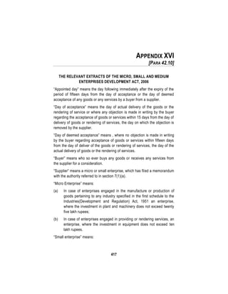 417
APPENDIX XVI
[PARA 42.10]
THE RELEVANT EXTRACTS OF THE MICRO, SMALL AND MEDIUM
ENTERPRISES DEVELOPMENT ACT, 2006
“Appointed day” means the day following immediately after the expiry of the
period of fifteen days from the day of acceptance or the day of deemed
acceptance of any goods or any services by a buyer from a supplier.
“Day of acceptance” means the day of actual delivery of the goods or the
rendering of service or where any objection is made in writing by the buyer
regarding the acceptance of goods or services within 15 days from the day of
delivery of goods or rendering of services, the day on which the objection is
removed by the supplier.
“Day of deemed acceptance” means , where no objection is made in writing
by the buyer regarding acceptance of goods or services within fifteen days
from the day of deliver of the goods or rendering of services, the day of the
actual delivery of goods or the rendering of services.
“Buyer” means who so ever buys any goods or receives any services from
the supplier for a consideration.
“Supplier” means a micro or small enterprise, which has filed a memorandum
with the authority referred to in section 7(1)(a).
“Micro Enterprise” means:
(a) In case of enterprises engaged in the manufacture or production of
goods pertaining to any industry specified in the first schedule to the
Industries(Development and Regulation) Act, 1951 an enterprise,
where the investment in plant and machinery does not exceed twenty
five lakh rupees;
(b) In case of enterprises engaged in providing or rendering services, an
enterprise, where the investment in equipment does not exceed ten
lakh rupees.
“Small enterprise” means:
 