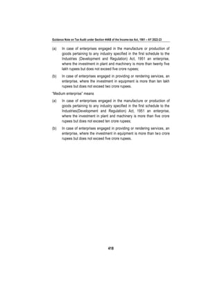 Guidance Note on Tax Audit under Section 44AB of the Income-tax Act, 1961 – AY 2022-23
418
(a) In case of enterprises engaged in the manufacture or production of
goods pertaining to any industry specified in the first schedule to the
Industries (Development and Regulation) Act, 1951 an enterprise,
where the investment in plant and machinery is more than twenty five
lakh rupees but does not exceed five crore rupees;
(b) In case of enterprises engaged in providing or rendering services, an
enterprise, where the investment in equipment is more than ten lakh
rupees but does not exceed two crore rupees.
“Medium enterprise” means
(a) In case of enterprises engaged in the manufacture or production of
goods pertaining to any industry specified in the first schedule to the
Industries(Development and Regulation) Act, 1951 an enterprise,
where the investment in plant and machinery is more than five crore
rupees but does not exceed ten crore rupees;
(b) In case of enterprises engaged in providing or rendering services, an
enterprise, where the investment in equipment is more than two crore
rupees but does not exceed five crore rupees.
 