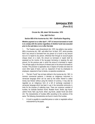 419
APPENDIX XVII
[PARA 53.1]
Circular No. 208, dated 15th November, 1976
F.No. 208/7/76-ITA-II
Section 69D of the Income-tax Act, 1961 - Clarification Regarding
Whether payment on or after April 1, 1977 of amount borrowed on hundi
is to comply with the section regardless of whether hundi was executed
prior to the said date or on or after that date
1. The Taxation Laws (Amendment) Act, 1975, has added a new section
69D in Income-tax Act, 1961, with effect from 1st April, 1977, which provides
that if any amount is borrowed from any person on a hundi or any amount
due on it is repaid to any person, otherwise than through an account-payee
cheque drawn on a bank, the amount so borrowed or repaid shall be
assessed as the income of the tax-payer borrowing or repaying the said
amount, for the previous year in which the amount is borrowed or repaid.
This will also apply to the amount of interest paid on the amount borrowed on
hundies. This provision is applicable only in respect of hundies and does not
cover other types of loans, such as, repayment of loan by employees to
employers, repayment of loan to banks, co-operative societies etc.
2. The term "hundi" has not been defined in the Income-tax Act, 1961. In
common commercial parlance, it denotes an indigenous instrument in
vernacular language which can be used by the holder thereof to collect
money due thereon without using the medium of currency. It may also be
regarded as an indigenous form of a bill of exchange expressed in
vernacular language which has been in use in the mercantile community in
India for the purpose of collecting dues. There are numerous varieties of
hundies, for example Darshani Hundi, Muddati Hundi, Shaha Jogi Hundi,
Jokhmi Hundi, Nam Jog Hundi, Dhani Jog Hundi, Jawabi Hundi and Zickri
chit. The characteristics of hundies differ according to the varieties of the
same. The following characteristics are found in most of the hundies:
1. A hundi is payable to a specified person or order or negotiable without
endorsement by the payee.
 