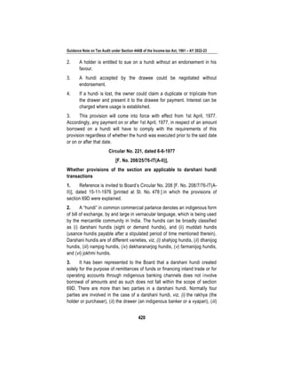 Guidance Note on Tax Audit under Section 44AB of the Income-tax Act, 1961 – AY 2022-23
420
2. A holder is entitled to sue on a hundi without an endorsement in his
favour.
3. A hundi accepted by the drawee could be negotiated without
endorsement.
4. If a hundi is lost, the owner could claim a duplicate or triplicate from
the drawer and present it to the drawee for payment. Interest can be
charged where usage is established.
3. This provision will come into force with effect from 1st April, 1977.
Accordingly, any payment on or after 1st April, 1977, in respect of an amount
borrowed on a hundi will have to comply with the requirements of this
provision regardless of whether the hundi was executed prior to the said date
or on or after that date.
Circular No. 221, dated 6-6-1977
[F. No. 208/25/76-IT(A-II)],
Whether provisions of the section are applicable to darshani hundi
transactions
1. Reference is invited to Board’s Circular No. 208 [F. No. 208/7/76-IT(A-
II)], dated 15-11-1976 [printed at Sl. No. 478 ] in which the provisions of
section 69D were explained.
2. A “hundi” in common commercial parlance denotes an indigenous form
of bill of exchange, by and large in vernacular language, which is being used
by the mercantile community in India. The hundis can be broadly classified
as (i) darshani hundis (sight or demand hundis), and (ii) muddati hundis
(usance hundis payable after a stipulated period of time mentioned therein).
Darshani hundis are of different varieties, viz, (i) shahjog hundis, (ii) dhanijog
hundis, (iii) namjog hundis, (iv) dekharanarjog hundis, (v) farmanijog hundis,
and (vi) jokhmi hundis.
3. It has been represented to the Board that a darshani hundi created
solely for the purpose of remittances of funds or financing inland trade or for
operating accounts through indigenous banking channels does not involve
borrowal of amounts and as such does not fall within the scope of section
69D. There are more than two parties in a darshani hundi. Normally four
parties are involved in the case of a darshani hundi, viz, (i) the rakhya (the
holder or purchaser), (ii) the drawer (an indigenous banker or a vyapari), (iii)
 