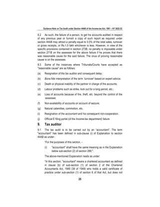 Guidance Note on Tax Audit under Section 44AB of the Income-tax Act, 1961 – AY 2022-23
25
8.2 As such, the failure of a person, to get his accounts audited in respect
of any previous year or furnish a copy of such report as required under
section 44AB may attract a penalty equal to 0.5% of the total sales, turnover
or gross receipts, or Rs.1.5 lakh whichever is less. However, in view of the
specific provisions contained in section 273B, no penalty is imposable under
section 271B on the assessee for the above failure if he proves that there
was reasonable cause for the said failure. The onus of proving reasonable
cause is on the assessee.
8.3 Some of the instances where Tribunals/Courts have accepted as
"reasonable cause" are as follows:
(a) Resignation of the tax auditor and consequent delay;
(b) Bona fide interpretation of the term `turnover' based on expert advice;
(c) Death or physical inability of the partner in charge of the accounts;
(d) Labour problems such as strike, lock out for a long period, etc.;
(e) Loss of accounts because of fire, theft, etc. beyond the control of the
assessee;
(f) Non-availability of accounts on account of seizure;
(g) Natural calamities, commotion, etc.
(i) Resignation of the accountant and his consequent non-cooperation.
(j) Official E filing portal (of the Income-tax department) failure
9. Tax auditor
9.1 The tax audit is to be carried out by an “accountant”. The term
"accountant" has been defined in sub-clause (i) of Explanation to section
44AB as under:
“For the purposes of this section, -
(i) "accountant" shall have the same meaning as in the Explanation
below sub-section (2) of section 288;".
The above-mentioned Explanation reads as under:
“In this section, "accountant" means a chartered accountant as defined
in clause (b) of sub-section (1) of section 2 of the Chartered
Accountants Act, 1949 (38 of 1949) who holds a valid certificate of
practice under sub-section (1) of section 6 of that Act, but does not
 