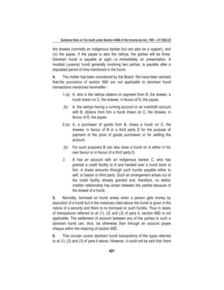 Guidance Note on Tax Audit under Section 44AB of the Income-tax Act, 1961 – AY 2022-23
421
the drawee (normally an indigenous banker but can also be a vyapari), and
(iv) the payee. If the payee is also the rakhya, the parties will be three.
Darshani hundi is payable at sight, i.e, immediately on presentation. A
muddati (usance) hundi generally involving two parties, is payable after a
stipulated period of time mentioned in the hundi.
4. The matter has been considered by the Board. We have been advised
that the provisions of section 69D are not applicable to darshani hundi
transactions mentioned hereinafter :
1.(a) A, who is the rakhya obtains on payment from B, the drawer, a
hundi drawn on C, the drawee, in favour of D, the payee.
(b) A, the rakhya having a running account or an overdraft account
with B, obtains from him a hundi drawn on C, the drawee, in
favour of D, the payee.
2.(a) A, a purchaser of goods from B, draws a hundi on C, the
drawee, in favour of B or a third party D for the purpose of
payment of the price of goods purchased or for settling the
account.
(b) For such purposes B can also draw a hundi on A either in his
own favour or in favour of a third party D.
3. A has an account with an indigenous banker C, who has
granted a credit facility to A and handed over a hundi book to
him. A draws amounts through such hundis payable either to
self, or bearer or third party. Such an arrangement arises out of
the credit facility already granted and, therefore, no debtor
creditor relationship has arisen between the parties because of
the drawal of a hundi.
5. Normally, borrowal on hundi arises when a person gets money by
execution of a hundi but in the instances cited above the hundi is given in the
nature of a security and there is no borrowal on such hundis. Thus in cases
of transactions referred to at (1), (2) and (3) of para 4, section 69D is not
applicable. The settlement of account between any of the parties to such a
darshani hundi can, thus, be otherwise than through an account payee
cheque within the meaning of section 69D.
6. This circular covers darshani hundi transactions of the types referred
to at (1), (2) and (3) of para 4 above. However, it could not be said that there
 