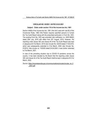 Guidance Note on Tax Audit under Section 44AB of the Income-tax Act, 1961 – AY 2022-23
425
CIRCULAR NO. 05/2021, DATED 25.03.2021
Subject: Order under section 119 of the Income-tax Act, 1961
Section 44AB of the Income-tax Act, 1961 ('the Act') read with rule 6G of the
Income-tax Rules, 1962 ('the Rules') requires specified persons to furnish
the Tax Audit Report along with the prescribed particulars in Form No. 3CD.
The existing Form No. 3CD was amended vide notification no. GSR 666(E)
dated 20th July, 2018 with effect from 20th August, 2018. However, the
reporting under clause 30C and clause 44 of the Tax Audit Report was kept
in abeyance till 31st March, 2019 vide Circular No. 6/2018 dated 17.08.2018,
which was subsequently extended to 31st March, 2020 vide Circular No.
912019. Vide circular no. 10/2020 dated 24.04.2020, it was further extended
to 31st March, 2021.
In view of the prevailing situation due to COVID-19 pandemic across the
country, it has been decided by the Board that the reporting under clause
30C and clause 44 of the Tax Audit Report shall be kept in abeyance till 31st
March, 2022.
Source: https://incometaxindia.gov.in/communications/circular/circular_no_5
_2021.pdf
 