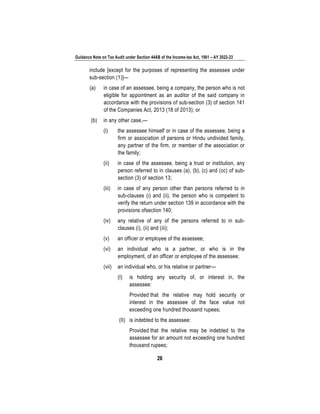 Guidance Note on Tax Audit under Section 44AB of the Income-tax Act, 1961 – AY 2022-23
26
include [except for the purposes of representing the assessee under
sub-section (1)]—
(a) in case of an assessee, being a company, the person who is not
eligible for appointment as an auditor of the said company in
accordance with the provisions of sub-section (3) of section 141
of the Companies Act, 2013 (18 of 2013); or
(b) in any other case,—
(i) the assessee himself or in case of the assessee, being a
firm or association of persons or Hindu undivided family,
any partner of the firm, or member of the association or
the family;
(ii) in case of the assessee, being a trust or institution, any
person referred to in clauses (a), (b), (c) and (cc) of sub-
section (3) of section 13;
(iii) in case of any person other than persons referred to in
sub-clauses (i) and (ii), the person who is competent to
verify the return under section 139 in accordance with the
provisions ofsection 140;
(iv) any relative of any of the persons referred to in sub-
clauses (i), (ii) and (iii);
(v) an officer or employee of the assessee;
(vi) an individual who is a partner, or who is in the
employment, of an officer or employee of the assessee;
(vii) an individual who, or his relative or partner—
(I) is holding any security of, or interest in, the
assessee:
Provided that the relative may hold security or
interest in the assessee of the face value not
exceeding one hundred thousand rupees;
(II) is indebted to the assessee:
Provided that the relative may be indebted to the
assessee for an amount not exceeding one hundred
thousand rupees;
 