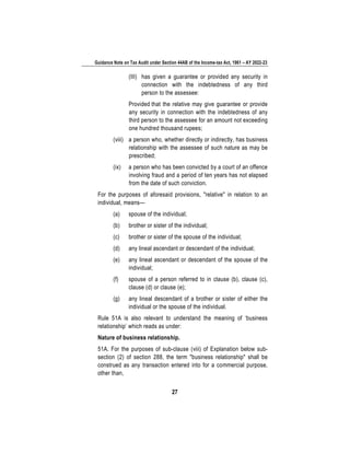 Guidance Note on Tax Audit under Section 44AB of the Income-tax Act, 1961 – AY 2022-23
27
(III) has given a guarantee or provided any security in
connection with the indebtedness of any third
person to the assessee:
Provided that the relative may give guarantee or provide
any security in connection with the indebtedness of any
third person to the assessee for an amount not exceeding
one hundred thousand rupees;
(viii) a person who, whether directly or indirectly, has business
relationship with the assessee of such nature as may be
prescribed;
(ix) a person who has been convicted by a court of an offence
involving fraud and a period of ten years has not elapsed
from the date of such conviction.
For the purposes of aforesaid provisions, "relative" in relation to an
individual, means—
(a) spouse of the individual;
(b) brother or sister of the individual;
(c) brother or sister of the spouse of the individual;
(d) any lineal ascendant or descendant of the individual;
(e) any lineal ascendant or descendant of the spouse of the
individual;
(f) spouse of a person referred to in clause (b), clause (c),
clause (d) or clause (e);
(g) any lineal descendant of a brother or sister of either the
individual or the spouse of the individual.
Rule 51A is also relevant to understand the meaning of ‘business
relationship’ which reads as under:
Nature of business relationship.
51A. For the purposes of sub-clause (viii) of Explanation below sub-
section (2) of section 288, the term "business relationship" shall be
construed as any transaction entered into for a commercial purpose,
other than,
 
