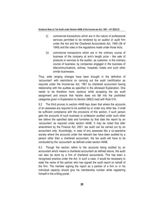 Guidance Note on Tax Audit under Section 44AB of the Income-tax Act, 1961 – AY 2022-23
28
(i) commercial transactions which are in the nature of professional
services permitted to be rendered by an auditor or audit firm
under the Act and the Chartered Accountants Act, 1949 (38 of
1949) and the rules or the regulations made under those Acts;
(ii) commercial transactions which are in the ordinary course of
business of the company at arm's length price - like sale of
products or services to the auditor, as customer, in the ordinary
course of business, by companies engaged in the business of
telecommunications, airlines, hospitals, hotels and such other
similar businesses.
Thus, wide ranging changes have been brought in the definition of
‘accountant’ with restrictions on carrying out the audit /certification as
required under the Income-tax Act, 1961 by chartered accountant having
relationship with the auditee as specified in the aforesaid Explanation. One
needs to be therefore more cautious while accepting the tax audit
assignment and ensure that he/she does not fall into the prohibited
categories given in Explanation to Section 288(2) read with Rule 51A.
9.2 The third proviso to section 44AB lays down that where the accounts
of an assessee are required to be audited by or under any other law, it shall
be sufficient compliance with the provisions of this section, if such person
gets the accounts of such business or profession audited under such other
law before the specified date and furnishes by that date the report by an
‘accountant’ as required under section 44AB. It may be noted that after
amendment by the Finance Act, 2001, tax audit can be carried out by an
accountant only. Accordingly, in case of any assessee like a co-operative
society where the accounts under the relevant law have been audited by a
person other than a chartered accountant, the tax audit will have to be
conducted by the ‘accountant’ as defined under section 44AB.
9.3 Though the section refers to the accounts being audited by an
accountant which means a chartered accountant as defined above, the audit
can also be done by a firm of chartered accountants. This has been a
recognised practice under the Act. In such a case, it would be necessary to
state the name of the partner who has signed the audit report on behalf of
the firm. The member signing the report as a partner of a firm or in his
individual capacity should give his membership number while registering
himself in the e-filing portal.
 