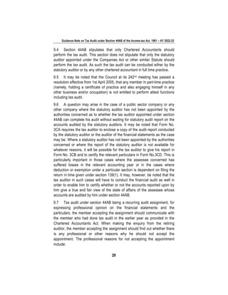 Guidance Note on Tax Audit under Section 44AB of the Income-tax Act, 1961 – AY 2022-23
29
9.4 Section 44AB stipulates that only Chartered Accountants should
perform the tax audit. This section does not stipulate that only the statutory
auditor appointed under the Companies Act or other similar Statute should
perform the tax audit. As such the tax audit can be conducted either by the
statutory auditor or by any other chartered accountant in full time practice.
9.5 It may be noted that the Council at its 242nd meeting has passed a
resolution effective from 1st April 2005, that any member in part-time practice
(namely, holding a certificate of practice and also engaging himself in any
other business and/or occupation) is not entitled to perform attest functions
including tax audit.
9.6 A question may arise in the case of a public sector company or any
other company where the statutory auditor has not been appointed by the
authorities concerned as to whether the tax auditor appointed under section
44AB can complete his audit without waiting for statutory audit report on the
accounts audited by the statutory auditors. It may be noted that Form No.
3CA requires the tax auditor to enclose a copy of the audit report conducted
by the statutory auditor or the auditor of the financial statements as the case
may be. Where a statutory auditor has not been appointed by the authorities
concerned or where the report of the statutory auditor is not available for
whatever reasons, it will be possible for the tax auditor to give his report in
Form No. 3CB and to certify the relevant particulars in Form No.3CD. This is
particularly important in those cases where the assessee concerned has
suffered losses in the relevant accounting year or in the cases where
deduction or exemption under a particular section is dependent on filing the
return in time given under section 139(1). It may, however, be noted that the
tax auditor in such cases will have to conduct the financial audit as well in
order to enable him to certify whether or not the accounts reported upon by
him give a true and fair view of the state of affairs of the assessee whose
accounts are audited by him under section 44AB.
9.7 Tax audit under section 44AB being a recurring audit assignment, for
expressing professional opinion on the financial statements and the
particulars, the member accepting the assignment should communicate with
the member who had done tax audit in the earlier year as provided in the
Chartered Accountants Act. When making the enquiry from the retiring
auditor, the member accepting the assignment should find out whether there
is any professional or other reasons why he should not accept the
appointment. The professional reasons for not accepting the appointment
include:
 