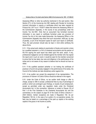 Guidance Note on Tax Audit under Section 44AB of the Income-tax Act, 1961 – AY 2022-23
31
Assessing Officer or other tax authority mentioned in the said section. Also
Section 271J of the Income-tax Act,1961 dealing with Penalty for furnishing
incorrect information in reports or certificates which has been inserted by
Finance Act, 2017 w.e.f. 1/4/2017 states that where the Assessing Officer or
the Commissioner (Appeals), in the course of any proceedings under the
Income Tax Act,1961, finds that an accountant has furnished incorrect
information in any report or certificate furnished under any provision of
Income Tax Act or the rules made thereunder, the Assessing Officer or the
Commissioner (Appeals) may direct that such accountant, shall pay, by way
of penalty, a sum of ten thousand rupees for each such report or certificate.
Thus, the said provision should also be kept in mind while certifying the
above forms.
9.13 If the actual work relating to examination of books and records is done
by a qualified assistant in a firm of chartered accountants and the partner of
the firm signing the audit report has relied upon this work, action, if any,
professional negligence can be initiated against the member who has signed
the report and in such an event, it would be open for the member concerned
to prove that he has taken due care and diligence in the performance of his
duties and is not aware of any reason to believe that he should not have so
relied.
9.14 If the qualified assistant (whether or not holding the certificate of
practice) is found to be grossly negligent in the performance of his duties, the
Council of the Institute can take disciplinary action against him.
9.15 A tax auditor can accept the assignment of tax representation. The
provisions of Volume-I of Code of Ethics should be referred in this regard.
9.16 Under the Code of Ethics, no tax auditor shall charge or offer to
charge, accept or offer to accept, professional fees by way of percentage of
profits or which are contingent upon findings, or results of such employment,
except as permitted under any regulation made under the Chartered
Accountants Act. In this connection, reference is invited to Clause (10) of
Part I of the First Schedule to the Chartered Accountants Act and the
commentary on the subject at page 83 of the Code of Ethics (Volume II -
2020 Edition). Certain exceptions are made in Regulation 192. As per
Regulation 192 (b), in the case of an auditor of a co-operative society, the
fees may be based on a percentage of the paid up capital or the working
capital or the gross or net income or profits.
 