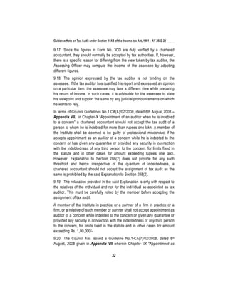 Guidance Note on Tax Audit under Section 44AB of the Income-tax Act, 1961 – AY 2022-23
32
9.17 Since the figures in Form No. 3CD are duly verified by a chartered
accountant, they should normally be accepted by tax authorities. If, however,
there is a specific reason for differing from the view taken by tax auditor, the
Assessing Officer may compute the income of the assessee by adopting
different figures.
9.18 The opinion expressed by the tax auditor is not binding on the
assessee. If the tax auditor has qualified his report and expressed an opinion
on a particular item, the assessee may take a different view while preparing
his return of income. In such cases, it is advisable for the assessee to state
his viewpoint and support the same by any judicial pronouncements on which
he wants to rely.
In terms of Council Guidelines No.1 CA(&)/02/2008, dated 8th August,2008 –
Appendix VII, in Chapter-X “Appointment of an auditor when he is indebted
to a concern” a chartered accountant should not accept the tax audit of a
person to whom he is indebted for more than rupees one lakh. A member of
the Institute shall be deemed to be guilty of professional misconduct if he
accepts appointment as an auditor of a concern while he is indebted to the
concern or has given any guarantee or provided any security in connection
with the indebtedness of any third person to the concern, for limits fixed in
the statute and in other cases for amount exceeding rupees one lakh.
However, Explanation to Section 288(2) does not provide for any such
threshold and hence irrespective of the quantum of indebtedness, a
chartered accountant should not accept the assignment of tax audit as the
same is prohibited by the said Explanation to Section 288(2).
9.19 The relaxation provided in the said Explanation is only with respect to
the relatives of the individual and not for the individual so appointed as tax
auditor. This must be carefully noted by the member before accepting the
assignment of tax audit.
A member of the Institute in practice or a partner of a firm in practice or a
firm, or a relative of such member or partner shall not accept appointment as
auditor of a concern while indebted to the concern or given any guarantee or
provided any security in connection with the indebtedness of any third person
to the concern, for limits fixed in the statute and in other cases for amount
exceeding Rs. 1,00,000/-
9.20 The Council has issued a Guideline No.1-CA(7)/02/2008, dated 8th
August, 2008 given in Appendix VII wherein Chapter- IX “Appointment as
 