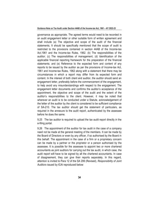 Guidance Note on Tax Audit under Section 44AB of the Income-tax Act, 1961 – AY 2022-23
34
governance as appropriate. The agreed terms would need to be recorded in
an audit engagement letter or other suitable form of written agreement and
shall include (a) The objective and scope of the audit of the financial
statements; It should be specifically mentioned that the scope of audit is
restricted to the provisions contained in section 44AB of the Income-tax
Act,1961 and the Income-tax Rules, 1962. (b) The responsibilities of the
auditor; (c) The responsibilities of management; (d) Identification of the
applicable financial reporting framework for the preparation of the financial
statements; and (e) Reference to the expected form and content of any
reports to be issued by the auditor as per the provisions of Income-tax Act,
1961 and Income-tax Rules, 1962 along with a statement that there may be
circumstances in which a report may differ from its expected form and
content. In the interest of both client and auditor, the auditor should send an
engagement letter, preferably before the commencement of the engagement,
to help avoid any misunderstandings with respect to the engagement. The
engagement letter documents and confirms the auditor’s acceptance of the
appointment, the objective and scope of the audit and the extent of the
auditor’s responsibilities to the client. However, it may be noted that
wherever an audit is to be conducted under a Statute, acknowledgement of
the letter of the auditor by the client is considered to be sufficient compliance
of SA-210. The tax auditor should get the statement of particulars, as
required in the annexure to the audit report, authenticated by the assessee
before he does the same.
9.25 The tax auditor is required to upload the tax audit report directly in the
e-filing portal.
9.26 The appointment of the auditor for tax audit in the case of a company
need not be made at the general meeting of the members. It can be made by
the Board of Directors or even by any officer, if so authorised by the Board in
this behalf. The appointment in the case of a firm or a proprietary concern
can be made by a partner or the proprietor or a person authorised by the
assessee. It is possible for the assessee to appoint two or more chartered
accountants as joint auditors for carrying out the tax audit, in which case, the
audit report will have to be signed by all the chartered accountants. In case
of disagreement, they can give their reports separately. In this regard,
attention is invited to Para 12 of the SA 299 (Revised), Responsibility of Joint
Auditors issued by ICAI reproduced below:
 