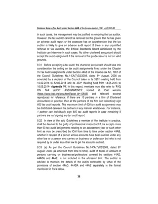 Guidance Note on Tax Audit under Section 44AB of the Income-tax Act, 1961 – AY 2022-23
36
In such cases, the management may be justified in removing the tax auditor.
However, the tax auditor cannot be removed on the ground that he has given
an adverse audit report or the assessee has an apprehension that the tax
auditor is likely to give an adverse audit report. If there is any unjustified
removal of tax auditors, the Ethical Standards Board constituted by the
Institute can intervene in such cases. No other chartered accountant should
accept the audit assignment if the removal of his predecessor is not on valid
grounds.
9.31 Before accepting a tax audit, the chartered accountant should take into
consideration the ceiling on tax audit assignments fixed under the Chapter
VI-Tax Audit assignments under Section 44AB of the Income-tax Act, 1961 of
the Council Guidelines No.1-CA(7)/02/2008, dated 8th August, 2008 as
amended by a decision of the Council taken in its 331st meeting held from
10.02.2014 to 12.02.2014 and its 333rd meeting held from 14.05.2014 to
16.05.2014- Appendix VII. In this regard, members may also refer to ‘FAQ
ON TAX AUDIT ASSIGNMENTS’ hosted at ICAI website
(https://www.icai.org/post.html?post_id=10656) and relevant excerpt
reproduced for reference: If there are 10 partners in a firm of Chartered
Accountants in practice, then all the partners of the firm can collectively sign
600 tax audit reports. This maximum limit of 600 tax audit assignments may
be distributed between the partners in any manner whatsoever. For instance,
1 partner can individually sign 600 tax audit reports in case remaining 9
partners are not signing any tax audit report.
9.32 In view of the said Guidelines a member of the Institute in practice,
shall be deemed to be guilty of professional misconduct if, he accepts more
than 60 tax audit assignments relating to an assessment year or such other
limit as may be prescribed by ICAI from time to time under section 44AB,
whether in respect of a person whose accounts have been audited under any
other law or a person who carries on business or profession but who is not
required by or under any other law to get his accounts audited.
9.33 (a) As per the Council Guidelines No.1-CA(7)/02/2008, dated 8th
August, 2008 (as amended from time to time), audit of books of account of
persons carrying on businesses/professions covered by sections 44AD,
44ADA and 44AE, is not included in the aforesaid limit. The auditor is
advised to maintain the details of the audits conducted by virtue of the
provisions of section 44AD, 44ADA and 44AE separately in the format
mentioned in Para below.
 