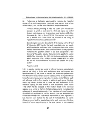 Guidance Note on Tax Audit under Section 44AB of the Income-tax Act, 1961 – AY 2022-23
37
(b) Furthermore, a clarification was issued for reckoning the “specified
number of tax audit assignments” conducted under section 44AB of the
Income-tax Act, 1961, the text of the clarification is reproduced below:
“Various statutes prevailing in India like DVAT, 2004 requires the
assessee to furnish an audit report in a form duly signed and verified
by such particulars as may be prescribed under section 44AB of the
Income-tax Act, 1961 i.e. Form 3CB/3CD. This had lead to the doubts
as to whether such audits would be included in the ceiling of
“specified number of tax audit assignments”.
Considering the same, the Council at its 311th meeting held on 8th and
9th November, 2011 clarified that audit prescribed under any statute
which requires the audit report in the form as prescribed under section
44AB of the Income-tax Act, shall not be considered for the purpose of
reckoning the specified number of tax audit assignments if the
turnover of the auditee is below the turnover limit specified in section
44AB of the Income-tax Act, 1961. For instance audit under section
44AD, audit under DVAT, 2004 (for turnover between 40 to 60 Lakhs)
etc. will not be considered for inclusion in the present limit of 60*
audits”
*w.e.f 1.04.2014
9.34 In case the member is a partner of a firm of chartered accountants in
practice, the ceiling of 60 tax audit assignments shall be computed with
reference to each of the partner in the said firm. Where any partner of the
firm of chartered accountants in practice is also a partner of any other firm or
firms of chartered accountants in practice, the ceiling limit of 60 shall apply
with reference to all the firms together in relation to such partner. Similarly,
where any partner accepts one or more tax audit assignments in his
individual capacity, the total number of such assignments under section
44AB which may be accepted by him whether directly in his individual
capacity or as partner of the firm of chartered accountants in practice shall
not exceed 60 tax audit assignments. If two members or firms of chartered
accountants are appointed as joint tax auditors, then the assignment will
have to be included in the case of both the members or firms separately. It
has, however, been clarified that the audit of the head office and branch
offices concerned shall be regarded as one tax audit assignment. Similarly,
the audit of one or more branches of the same concern by one chartered
 