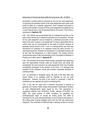 Guidance Note on Tax Audit under Section 44AB of the Income-tax Act, 1961 – AY 2022-23
38
accountant in practice shall be construed as only one tax audit assignment.
In computing the specified number of tax audit assignments each year's audit
would be taken as a separate assignment. Every chartered accountant in
practice shall maintain a record of the tax audit assignments accepted by him
in each financial year in the format prescribed by the Council. This format is
reproduced in Appendix VIII.
9.35 The Institute has recommended fees for professional services on the
basis of time devoted by a chartered accountant and his assistants. The fees
for tax audit assignment can be charged by a chartered accountant on the
basis of the work involved in the assignment. It may be appreciated that no
uniform fees can be recommended on the basis of turnover because an
assessee having turnover of Rs.1 crore in a trading activity may have less
transactions as compared to an assessee having the same turnover in a
manufacturing activity. Similarly, the transactions in a wholesale business will
be less than the transactions in a retail business. The revised minimum
recommended scale of fees recommended by the Committee for Members in
Practice as on date is given in Appendix IX.
9.36 The chartered accountants should charge reasonable fees depending
upon the responsibility involved under the revised forms and taking into
consideration the work involved in tax audit assignment which has increased
considerably consequent to the revision of the forms. It is necessary that
members of the profession should also maintain reasonable standards of
professional fees.
9.37 As mentioned in Paragraph above, the audit of the head office and
branch offices of an assessee shall be regarded as one tax audit
assignment. However, tax audit of any branch is conducted, it shall be
considered as one separate tax audit for considering limit.
9.38 It may also be noted that a chartered accountant is required to
generate and mention UDIN (Unique Documentation Identification Number)
on each attestation/audit report issued by him. This requirement is
mandatorily effective from 02.08.2019. Further, effective 27.04.2020, the
CBDT has made quoting of UDIN mandatory for uploading any
certification/audit report on income tax e-filing portal. The UDIN so
mentioned for the audit reports/certificates by the Chartered Accountants in
the e-filing portal is being validated online with the ICAI with system-level
integration. This verification of UDIN will help in weeding out fake or incorrect
 