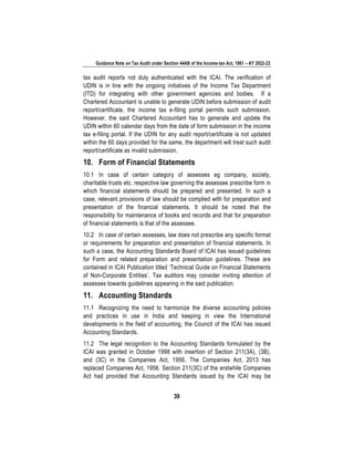 Guidance Note on Tax Audit under Section 44AB of the Income-tax Act, 1961 – AY 2022-23
39
tax audit reports not duly authenticated with the ICAI. The verification of
UDIN is in line with the ongoing initiatives of the Income Tax Department
(ITD) for integrating with other government agencies and bodies. If a
Chartered Accountant is unable to generate UDIN before submission of audit
report/certificate, the income tax e-filing portal permits such submission.
However, the said Chartered Accountant has to generate and update the
UDIN within 60 calendar days from the date of form submission in the income
tax e-filing portal. If the UDIN for any audit report/certificate is not updated
within the 60 days provided for the same, the department will treat such audit
report/certificate as invalid submission.
10. Form of Financial Statements
10.1 In case of certain category of assesses eg company, society,
charitable trusts etc. respective law governing the assessee prescribe form in
which financial statements should be prepared and presented. In such a
case, relevant provisions of law should be complied with for preparation and
presentation of the financial statements. It should be noted that the
responsibility for maintenance of books and records and that for preparation
of financial statements is that of the assessee.
10.2 In case of certain assesses, law does not prescribe any specific format
or requirements for preparation and presentation of financial statements. In
such a case, the Accounting Standards Board of ICAI has issued guidelines
for Form and related preparation and presentation guidelines. These are
contained in ICAI Publication titled ‘Technical Guide on Financial Statements
of Non-Corporate Entities’. Tax auditors may consider inviting attention of
assesses towards guidelines appearing in the said publication.
11. Accounting Standards
11.1 Recognizing the need to harmonize the diverse accounting policies
and practices in use in India and keeping in view the International
developments in the field of accounting, the Council of the ICAI has issued
Accounting Standards.
11.2 The legal recognition to the Accounting Standards formulated by the
ICAI was granted in October 1998 with insertion of Section 211(3A), (3B),
and (3C) in the Companies Act, 1956. The Companies Act, 2013 has
replaced Companies Act, 1956. Section 211(3C) of the erstwhile Companies
Act had provided that Accounting Standards issued by the ICAI may be
 