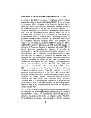 Guidance Note on Tax Audit under Section 44AB of the Income-tax Act, 1961 – AY 2022-23
40
prescribed by the Central Government in consultation with the National
Advisory Committee on Accounting Standards (NACAS). As per the proviso
to the section, till the notification of the Accounting Standards by the
Government, the Accounting Standards issued by the ICAI were required to
be followed by companies. In the year 2006, Accounting Standards 1 to 7
and 9 to 29 were notified by the Ministry of Corporate Affairs, Government of
India, under the Companies (Accounting Standards) Rules, 2006 vide its
notification dated December 7, 2006 in the Gazette of India. These were
made effective in respect of accounting periods commencing on or after the
publication of these Accounting Standards (i.e., December 7, 2006). As per
the Companies (Accounting Standards) Rules, 2006, Companies are
classified into two categories, i.e., Small and Medium Companies (SMCs)
and Non-SMCs. Under the Companies Act, 2013, Section 129 provides for
compliance to Accounting Standards. In accordance with section 133, the
Central Government prescribes the standards of accounting as
recommended by the ICAI in consultation with and after examination of the
recommendations made by the National Financial Reporting Authority. It was
prescribed that the standards of accounting as specified under the
Companies Act, 1956, shall be deemed to be the Accounting Standards until
Accounting Standards are specified by the Central Government under
section 133 of the Companies Act 2013. Accordingly, Accounting Standards
notified under Companies (Accounting Standards) Rules, 2006 would
continued to be followed under the Companies Act 2013. In 2021, AS Rules
2006 were mirrored under the Companies Act 2013 and notified as
Companies (Accounting Standards) Rules, 2021 applicable in respect of
accounting periods commencing on or after April 01, 2021. Another set of
Accounting Standards, i.e., Indian Accounting Standards (Ind AS) that are
converged with globally accepted International Financial Reporting
Standards have been notified under Companies (Indian Accounting
Standards) Rules 2015 and already been implemented as per the Roadmap
issued by the MCA by all the listed companies and Non-banking financial
companies (NBFCs) and unlisted companies and NBFCs with net worth of
INR 250 crores or more.
11.3 ICAI also issues Accounting Standards for non-company entities which
are harmonised with Accounting Standards Rules notified by the Ministry of
Corporate Affairs. The ICAI also announced the scheme for applicability of
accounting standards issued by ICAI to non-companies entities. The criteria
for classification of non-company entities as decided by ICAI and companies
 