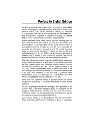 Preface to Eighth Edition
Tax Audit is applicable since the year 1984. The provision of Section 44AB
requires providing inputs useful for completing assessment of income. Audit
Report in Form No. 3CA / 3CB and particulars in Form No. 3CD is required
to be issued after examination of financial statements and the related record.
Most of the chartered accountants in practice are conducting Tax Audit and
those in service are instrumental in compilation of details therefor.
Section 44AB of the Income-tax Act contains provisions pertaining to the tax
audit under the Income Tax Audit. A tax audit is an examination of a
taxpayer’s books of account and other relevant record. The examination is
conducted to ensure that during the tax audit, the person responsible for
issuing the tax audit report is expected to verify the financial statements
based on which income computation is based are true and fair and
particulars furnished in form No. 3CD are true and correct. A tax audit is a
measure which is initiated to curb incorrect tax practices. Tax audit is
allowed to be carried out only by the practicing-chartered accountants.
This, being onerous responsibility, there was a need for offering guidance on
conduct of audit and issuing of tax audit report. To address this requirement
the Direct Taxes Committee of the ICAI issued “Guidance Note on Tax Audit
u/s 44AB of the Income-tax Act, 1961”. This is a flagship publication of the
DTC. The Guidance Note provides guidance to members for conduct of tax
audit, making of report and related matters. This publication was last revised
in the year 2014. Thereafter, in the year 2018, a publication titled
‘Implementation Guide w.r.t. Notification No. 33/2018 dated 20.07.2018
effective from 20.08.2018’ was released by the DTC of ICAI.
There have been substantial changes in provisions of law and clauses
included in the particulars to be furnished in the Form No. 3CD since the last
publication.
The DTC recognising this fact decided to bring out this Eighth edition of the
Guidance Note. It has been decided to update and incorporate all the
changes in the desired clauses which has been taken place in the tax laws,
notifications, circulars etc. after due deliberations amongst eminent experts
and suggestions received from various stakeholders.
I am extremely thankful to CA. (Dr.) Debashish Mitra, President and CA.
Aniket Sunil Talati, Vice President of the Institute of Chartered Accountants
 