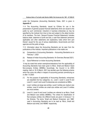 Guidance Note on Tax Audit under Section 44AB of the Income-tax Act, 1961 – AY 2022-23
41
under the Companies (Accounting Standards) Rules, 2021 is given in
Appendix X.
11.4 The Accounting Standards, issued by ICAIare for use in the
presentation of general purpose financial statements which are issued to the
public by such commercial, industrial or business enterprises as may be
specified by the Institute from time to time and subject to the attest function
of its members. The term `General Purpose Financial Statements' includes
balance sheet, statement of profit and loss, a cash flow statement (wherever
applicable) and other statements and explanatory notes which form part
thereof, issued for the use of various stakeholders, Governments and their
agencies and the public at large.
11.5 Information about the Accounting Standards can be seen from the
publications of the Institute. Important publications in the matter are:
(a) Compendium of Accounting Standards – ‘Accounting Standards as on
February 1, 2022’
(b) Release of Indian Accounting Standards: An Overview (Revised 2021)
(c) Quick Referencer on Indian Accounting Standards
It may be noted that certain exemptions/relaxations from the applicability of
Accounting Standards have been given to Micro, Small and Medium Sized
Non-company Entities (MSMEs) Accordingly, the Council in its 400th
meeting, held on 18-19 March, 2021 has decided upon the following scheme
which has come into effect in respect of accounting periods commencing on
or after 1.4.2020:
(1) For the purpose of applicability of Accounting Standards, enterprises
are classified into four categories, viz., Level I, Level II, Level III and
Level IV. Level II and Level III enterprises are considered as SMEs.
(2) Level I entities are large size entities, Level II entities are medium size
entities, Level III entities are small size entities and Level IV entities
are micro entities.
(3) Level IV, Level III and Level II entities are referred to as Micro, Small
and Medium size entities (MSMEs). The criteria for classification of
Non-company entities into different levels are given in Annexure 1 to
the Scheme. The terms ‘Small and Medium Enterprise’ and ‘SME’
used in Accounting Standards are to be read as ‘Micro, Small and
Medium size entity’ and ‘MSME’ respectively.
 