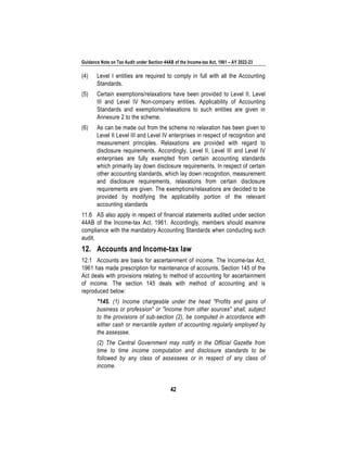 Guidance Note on Tax Audit under Section 44AB of the Income-tax Act, 1961 – AY 2022-23
42
(4) Level I entities are required to comply in full with all the Accounting
Standards.
(5) Certain exemptions/relaxations have been provided to Level II, Level
III and Level IV Non-company entities. Applicability of Accounting
Standards and exemptions/relaxations to such entities are given in
Annexure 2 to the scheme.
(6) As can be made out from the scheme no relaxation has been given to
Level II Level III and Level IV enterprises in respect of recognition and
measurement principles. Relaxations are provided with regard to
disclosure requirements. Accordingly, Level II, Level III and Level IV
enterprises are fully exempted from certain accounting standards
which primarily lay down disclosure requirements. In respect of certain
other accounting standards, which lay down recognition, measurement
and disclosure requirements, relaxations from certain disclosure
requirements are given. The exemptions/relaxations are decided to be
provided by modifying the applicability portion of the relevant
accounting standards
11.6 AS also apply in respect of financial statements audited under section
44AB of the Income-tax Act, 1961. Accordingly, members should examine
compliance with the mandatory Accounting Standards when conducting such
audit.
12. Accounts and Income-tax law
12.1 Accounts are basis for ascertainment of income. The Income-tax Act,
1961 has made prescription for maintenance of accounts. Section 145 of the
Act deals with provisions relating to method of accounting for ascertainment
of income. The section 145 deals with method of accounting and is
reproduced below:
"145. (1) Income chargeable under the head "Profits and gains of
business or profession" or "Income from other sources" shall, subject
to the provisions of sub-section (2), be computed in accordance with
either cash or mercantile system of accounting regularly employed by
the assessee.
(2) The Central Government may notify in the Official Gazette from
time to time income computation and disclosure standards to be
followed by any class of assessees or in respect of any class of
income.
 