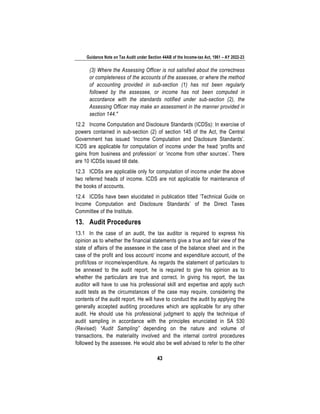Guidance Note on Tax Audit under Section 44AB of the Income-tax Act, 1961 – AY 2022-23
43
(3) Where the Assessing Officer is not satisfied about the correctness
or completeness of the accounts of the assessee, or where the method
of accounting provided in sub-section (1) has not been regularly
followed by the assessee, or income has not been computed in
accordance with the standards notified under sub-section (2), the
Assessing Officer may make an assessment in the manner provided in
section 144."
12.2 Income Computation and Disclosure Standards (ICDSs): In exercise of
powers contained in sub-section (2) of section 145 of the Act, the Central
Government has issued ‘Income Computation and Disclosure Standards’.
ICDS are applicable for computation of income under the head ‘profits and
gains from business and profession’ or ‘income from other sources’. There
are 10 ICDSs issued till date.
12.3 ICDSs are applicable only for computation of income under the above
two referred heads of income. ICDS are not applicable for maintenance of
the books of accounts.
12.4 ICDSs have been elucidated in publication titled ‘Technical Guide on
Income Computation and Disclosure Standards’ of the Direct Taxes
Committee of the Institute.
13. Audit Procedures
13.1 In the case of an audit, the tax auditor is required to express his
opinion as to whether the financial statements give a true and fair view of the
state of affairs of the assessee in the case of the balance sheet and in the
case of the profit and loss account/ income and expenditure account, of the
profit/loss or income/expenditure. As regards the statement of particulars to
be annexed to the audit report, he is required to give his opinion as to
whether the particulars are true and correct. In giving his report, the tax
auditor will have to use his professional skill and expertise and apply such
audit tests as the circumstances of the case may require, considering the
contents of the audit report. He will have to conduct the audit by applying the
generally accepted auditing procedures which are applicable for any other
audit. He should use his professional judgment to apply the technique of
audit sampling in accordance with the principles enunciated in SA 530
(Revised) “Audit Sampling” depending on the nature and volume of
transactions, the materiality involved and the internal control procedures
followed by the assessee. He would also be well advised to refer to the other
 