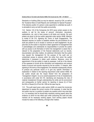 Guidance Note on Tax Audit under Section 44AB of the Income-tax Act, 1961 – AY 2022-23
44
Standards on Auditing (SAs) as may be relevant, issued by ICAI, as well as
the "Guidance Note on Audit Reports and Certificates for Special Purposes".
If the statutory auditor of a person is also appointed to undertake tax audit, it
is advisable to carry out both the audits concurrently.
13.2 Section 143 of the Companies Act 2013 gives certain powers to the
auditors to call for the books of account, information, documents,
explanations, etc. and to have access to all books and records. No such
powers are given to the tax auditor appointed under section 44AB. Attention
is invited to SA 210, Agreeing the Terms of Audit Engagements. The
Standard requires an auditor to establish whether the pre-conditions for an
audit are present so as to accept or continue an audit engagement. As per
para 6(b) (iii) the auditor is required to obtain agreement of management that
it acknowledges and understands its responsibilities to provide the auditor
with (a) access to all information of which the management is aware that is
relevant to the preparation of the financial statements such as records,
documentation and other matters, (b) additional information that the auditor
may request the management for the purpose of the audit and (c)
unrestricted access to persons within the entity from whom the auditor
determines it necessary to obtain audit evidence. Moreover, since the
appointment of the tax auditor is made by assessee, it will be in the interest
of the assessee to furnish all the information and explanations and produce
books of account and records required by the tax auditor. If, however, after
agreeing to the terms of the engagement, the assessee subsequently refuses
to produce any particular record or to give any specific information or
explanation in relation to the reporting requirement under section 44AB, the
tax auditor should see the impact thereof from the perspective of
“management integrity” vis-a-vis overall assessment of risk of misstatements
in accordance with under SA 315, Identifying and Assessing the risks of
material misstatement through understanding the entity and its environment
and consequently on his/her opinion for reporting in clause (3) of Form
No.3CA or Clause (5) of Form No. 3CB as the case may be.
13.3 The audit report given under section 44AB is to assist the income-tax
department to assess the correct income of the assessee. In order that the
tax auditor may be in a position to explain any question which may arise later
on, it is necessary that he should keep necessary working papers about the
evidence on which he has relied upon while conducting the audit and also
maintain all his necessary working papers. Such working papers should
include his notes on the following, amongst other matters:
 