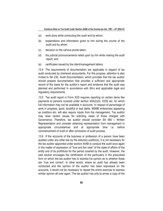 Guidance Note on Tax Audit under Section 44AB of the Income-tax Act, 1961 – AY 2022-23
45
(a) work done while conducting the audit and by whom;
(b) explanations and information given to him during the course of the
audit and by whom;
(c) decision on the various points taken;
(d) the judicial pronouncements relied upon by him while making the audit
report; and
(e) certificates issued by the client/management letters.
13.4 The requirements of documentation are applicable in respect of tax
audit conducted by chartered accountants. For this purpose, attention is also
invited to SA 230, Audit Documentation, which provides that the tax auditor
should prepare documentation that provides a sufficient and appropriate
record of the basis for the auditor’s report and evidence that the audit was
planned and performed in accordance with SA’s and applicable legal and
regulatory requirements.
13.5 Tax audit report in Form 3CD requires reporting on certain items like
payments to persons covered under section 40A(2)(b), ICDS etc. for which
full information may not be available in accounts. In respect of percentage of
work in progress, good, doubtful or bad debts, MSME enterprises appearing
as creditors etc. will also require inputs from the management. Tax auditor
may raise certain issues for soliciting views of those charged with
Governance. Therefore, tax auditor should consider SA 580 – Written
Representation and consider obtaining representation from management in
appropriate circumstances and at appropriate time i.e. before
commencement of audit or after conclusion of audit process.
13.6 If the accounts of the business or profession of a person have been
audited under any other law by the statutory auditor(s), it is not necessary for
the tax auditor appointed under section 44AB to conduct the audit once again
in the matter of expression of "true and fair view" of the state of affairs of the
entity and of its profit/loss for the period covered by the audit. However, the
said section envisages the certification of the particulars in the prescribed
form on which the tax auditor has to express his opinion as to whether these
are `true and correct'. In other words, where an audit has already been
conducted and the opinion of the auditor has been expressed on the
accounts, it would not be necessary to repeat the entire exercise to express
similar opinion all over again. The tax auditor has only to annex a copy of the
 