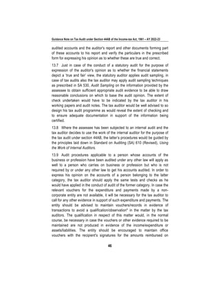 Guidance Note on Tax Audit under Section 44AB of the Income-tax Act, 1961 – AY 2022-23
46
audited accounts and the auditor's report and other documents forming part
of these accounts to his report and verify the particulars in the prescribed
form for expressing his opinion as to whether these are true and correct.
13.7 Just in case of the conduct of a statutory audit for the purpose of
expression of the auditor's opinion as to whether the financial statements
depict a ‘true and fair’ view, the statutory auditor applies audit sampling, in
case of tax audits also the tax auditor may apply audit sampling techniques
as prescribed in SA 530, Audit Sampling on the information provided by the
assessee to obtain sufficient appropriate audit evidence to be able to draw
reasonable conclusions on which to base the audit opinion. The extent of
check undertaken would have to be indicated by the tax auditor in his
working papers and audit notes. The tax auditor would be well advised to so
design his tax audit programme as would reveal the extent of checking and
to ensure adequate documentation in support of the information being
certified.
13.8 Where the assessee has been subjected to an internal audit and the
tax auditor decides to use the work of the internal auditor for the purpose of
the tax audit under section 44AB, the latter’s procedures would be guided by
the principles laid down in Standard on Auditing (SA) 610 (Revised), Using
the Work of Internal Auditors.
13.9 Audit procedures applicable to a person whose accounts of the
business or profession have been audited under any other law will apply as
well to a person who carries on business or profession but who is not
required by or under any other law to get his accounts audited. In order to
express his opinion on the accounts of a person belonging to the latter
category, the tax auditor should apply the same tests and checks as he
would have applied in the conduct of audit of the former category. In case the
relevant vouchers for the expenditure and payments made by a non-
corporate entity are not available, it will be necessary for the tax auditor to
call for any other evidence in support of such expenditure and payments. The
entity should be advised to maintain vouchers/records in evidence of
transactions to avoid a qualification/observation* in the matter by the tax
auditors. The qualification in respect of this matter would, in the normal
course, be necessary in case the vouchers or other evidence required to be
maintained are not produced in evidence of the income/expenditure or
assets/liabilities. The entity should be encouraged to maintain office
vouchers with the recipient's signatures for the amounts reimbursed on
 