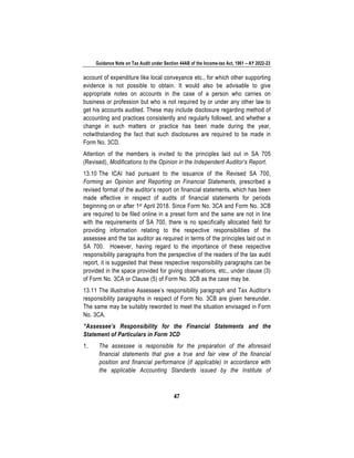 Guidance Note on Tax Audit under Section 44AB of the Income-tax Act, 1961 – AY 2022-23
47
account of expenditure like local conveyance etc., for which other supporting
evidence is not possible to obtain. It would also be advisable to give
appropriate notes on accounts in the case of a person who carries on
business or profession but who is not required by or under any other law to
get his accounts audited. These may include disclosure regarding method of
accounting and practices consistently and regularly followed, and whether a
change in such matters or practice has been made during the year,
notwithstanding the fact that such disclosures are required to be made in
Form No. 3CD.
Attention of the members is invited to the principles laid out in SA 705
(Revised), Modifications to the Opinion in the Independent Auditor’s Report.
13.10 The ICAI had pursuant to the issuance of the Revised SA 700,
Forming an Opinion and Reporting on Financial Statements, prescribed a
revised format of the auditor’s report on financial statements, which has been
made effective in respect of audits of financial statements for periods
beginning on or after 1st April 2018. Since Form No. 3CA and Form No. 3CB
are required to be filed online in a preset form and the same are not in line
with the requirements of SA 700, there is no specifically allocated field for
providing information relating to the respective responsibilities of the
assessee and the tax auditor as required in terms of the principles laid out in
SA 700. However, having regard to the importance of these respective
responsibility paragraphs from the perspective of the readers of the tax audit
report, it is suggested that these respective responsibility paragraphs can be
provided in the space provided for giving observations, etc., under clause (3)
of Form No. 3CA or Clause (5) of Form No. 3CB as the case may be.
13.11 The illustrative Assessee’s responsibility paragraph and Tax Auditor’s
responsibility paragraphs in respect of Form No. 3CB are given hereunder.
The same may be suitably reworded to meet the situation envisaged in Form
No. 3CA.
“Assessee’s Responsibility for the Financial Statements and the
Statement of Particulars in Form 3CD
1. The assessee is responsible for the preparation of the aforesaid
financial statements that give a true and fair view of the financial
position and financial performance (if applicable) in accordance with
the applicable Accounting Standards issued by the Institute of
 