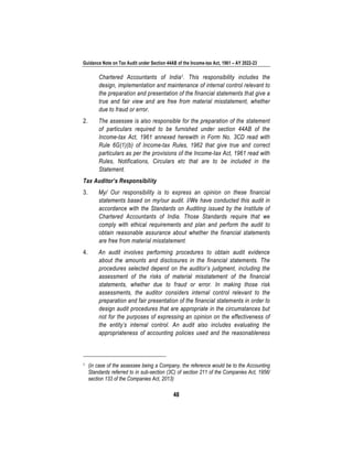 Guidance Note on Tax Audit under Section 44AB of the Income-tax Act, 1961 – AY 2022-23
48
Chartered Accountants of India1. This responsibility includes the
design, implementation and maintenance of internal control relevant to
the preparation and presentation of the financial statements that give a
true and fair view and are free from material misstatement, whether
due to fraud or error.
2. The assessee is also responsible for the preparation of the statement
of particulars required to be furnished under section 44AB of the
Income-tax Act, 1961 annexed herewith in Form No. 3CD read with
Rule 6G(1)(b) of Income-tax Rules, 1962 that give true and correct
particulars as per the provisions of the Income-tax Act, 1961 read with
Rules, Notifications, Circulars etc that are to be included in the
Statement.
Tax Auditor’s Responsibility
3. My/ Our responsibility is to express an opinion on these financial
statements based on my/our audit. I/We have conducted this audit in
accordance with the Standards on Auditing issued by the Institute of
Chartered Accountants of India. Those Standards require that we
comply with ethical requirements and plan and perform the audit to
obtain reasonable assurance about whether the financial statements
are free from material misstatement.
4. An audit involves performing procedures to obtain audit evidence
about the amounts and disclosures in the financial statements. The
procedures selected depend on the auditor’s judgment, including the
assessment of the risks of material misstatement of the financial
statements, whether due to fraud or error. In making those risk
assessments, the auditor considers internal control relevant to the
preparation and fair presentation of the financial statements in order to
design audit procedures that are appropriate in the circumstances but
not for the purposes of expressing an opinion on the effectiveness of
the entity’s internal control. An audit also includes evaluating the
appropriateness of accounting policies used and the reasonableness
1 (in case of the assessee being a Company, the reference would be to the Accounting
Standards referred to in sub-section (3C) of section 211 of the Companies Act, 1956/
section 133 of the Companies Act, 2013)
 