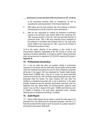 Guidance Note on Tax Audit under Section 44AB of the Income-tax Act, 1961 – AY 2022-23
49
of the accounting estimates made by management, as well as
evaluating the overall presentation of the financial statements.
5. I/We believe that the audit evidence I/we have obtained is sufficient
and appropriate to provide a basis for my/our audit opinion.
6. I/We are also responsible for verifying the statement of particulars
required to be furnished under section 44AB of the Income-tax Act,
1961 annexed herewith in Form No. 3CD read with Rule 6G(1)(b) of
Income-tax Rules, 1962. I/ We have conducted my/our verification of
the statement in accordance with Guidance Note on Tax Audit under
section 44AB of the Income-tax Act, 1961, issued by the Institute of
Chartered Accountants of India.”
13.12 In this regard, attention of the members is also invited to the
Announcement regarding “Applicability of SA 700, forming an opinion and
reporting on financial statements, to formats of auditor's reports prescribed
under various laws and/ or regulations” (01.04.2018), issued by ICAI, given in
Appendix XI.
14. Professional misconduct
14.1 It may be noted that when any question relating to professional
misconduct in connection with tax audit arises, the tax auditor would be liable
under the Chartered Accountants Act and the ICAI's disciplinary jurisdiction
will prevail in this regard. ICAI has constituted the Taxation Audits Quality
Review Board (TAQRB) with a sole aim to review any report prescribed
under the Income-tax Act, 1961 and Rules framed thereunder and any report
prescribed under the Indirect Tax Laws including GST Law which are
certified by a Chartered Accountant with a view to determine, to the extent
possible, compliance with the reporting requirements prescribed under the
respective Acts and related Rules and pronouncements, guidance notes
issued, if any, by ICAI in respect of the same. TAQRB, when finds any error
or mistake or limitation in tax audit report, appropriate action, including
referring case for disciplinary proceedings, is initiated.
15. Audit Report
15.1 Section 44AB requires the tax auditor to submit the audit report in the
prescribed form and setting forth the prescribed particulars. Sub-rule (1) of
Rule 6G provides that the report of audit of accounts of a person required to
be furnished under section 44AB shall -
 