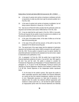 Guidance Note on Tax Audit under Section 44AB of the Income-tax Act, 1961 – AY 2022-23
50
(a) in the case of a person who carries on business or profession and who
is required by or under any other law to get his accounts audited, be in
Form No. 3CA;
(b) in the case of a person who carries on business or profession, but not
being a person referred to in clause (a), in Form No. 3CB.
15.2 Sub-rule (2) of Rule 6G further provides that the particulars which are
required to be furnished under section 44AB shall be in Form No. 3CD.
15.3 It may be noted that the audit report in Form No. 3CB is in two parts.
The first part requires the tax auditor to give his opinion as to whether or not
the accounts audited by him give a true and fair view:
(i) in the case of the balance sheet, of the state of affairs as at the last
date of the accounting year.
(ii) in the case of the profit and loss account, of the profit or loss of the
assessee for the relevant accounting year.
15.4 The second part of the report states that the statement of particulars
required to be furnished under section 44AB is annexed to the audit report in
Form No. 3CD. The tax auditor is required to give his opinion whether the
prescribed particulars furnished by the assessee are true and correct, subject
to observations and qualifications, if any.
15.5 In paragraph 3 of Form No. 3CB, the auditor has to report that the
financial statements audited by him give a `true and fair' view. With regard to
the term “true and fair view”, the auditor is advised to consider the
Framework for Preparation and Presentation of Financial Statements as also
paragraph 12, 13, 14 and 27 of SA 700 (Revised), Forming an opinion and
reporting on Financial Statements. Attention of the members is drawn to Para
5 of SA 200, Overall Objectives of the Independent Auditor reproduced
below:
“5. As the basis for the auditor’s opinion, SAs require the auditor to
obtain reasonable assurance about whether the financial statements
as a whole are free from material misstatement, whether due to fraud
or error. Reasonable assurance is a high level of assurance. It is
obtained when the auditor has obtained sufficient appropriate audit
evidence to reduce audit risk (i.e., the risk that the auditor expresses
an inappropriate opinion when the financial statements are materially
 