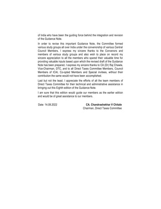 of India who have been the guiding force behind the integration and revision
of the Guidance Note.
In order to revise this important Guidance Note, the Committee formed
various study groups all over India under the convenorship of various Central
Council Members. I express my sincere thanks to the Convenors and
members of various study groups and also wish to place on record my
sincere appreciation to all the members who spared their valuable time for
providing valuable inputs based upon which the revised draft of the Guidance
Note has been prepared. I express my sincere thanks to CA (Dr) Raj Chawla,
Vice-Chairman, DTC, and to all Direct Taxes Committee Members, Council
Members of ICAI, Co-opted Members and Special invitees, without their
contribution the same would not have been accomplished.
Last but not the least; I appreciate the efforts of all the team members of
Direct Taxes Committee for their technical and administrative assistance in
bringing out this Eighth edition of the Guidance Note.
I am sure that this edition would guide our members as the earlier edition
and would be of great assistance to our members.
Date: 14.08.2022 CA. Chandrashekhar V Chitale
Chairman, Direct Taxes Committee
 