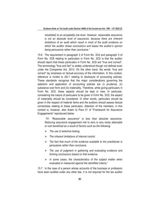 Guidance Note on Tax Audit under Section 44AB of the Income-tax Act, 1961 – AY 2022-23
51
misstated) to an acceptably low level. However, reasonable assurance
is not an absolute level of assurance, because there are inherent
limitations of an audit which result in most of the audit evidence on
which the auditor draws conclusions and bases the auditor’s opinion
being persuasive rather than conclusive.”
15.6 The requirement in paragraph 3 of Form No. 3CA and paragraph 5 of
Form No. 3CB relating to particulars in Form No. 3CD is that the auditor
should report that these particulars in Form No. 3CD are "true and correct".
The terminology "true and fair" is widely understood though not defined even
under the Companies Act, 2013. On the other hand, the words "true and
correct" lay emphasis on factual accuracy of the information. In this context,
reference is invited to AS-1 relating to disclosure of accounting policies.
These standards recognise that the major considerations governing the
selection and application of accounting policies are (i) prudence, (ii)
substance over form and (iii) materiality. Therefore, while giving particulars in
Form No. 3CD, these aspects should be kept in view. In particular,
considering the nature of particulars to be given in Form No. 3CD, the aspect
of materiality should be considered. In other words, particulars should be
given in the respect of material items and the auditors should assess factual
correctness relating to these particulars. Attention of the members, in this
context is, however, also drawn to Para 51 of “Framework for Assurance
Engagements” reproduced below:
“51. “Reasonable assurance” is less than absolute assurance.
Reducing assurance engagement risk to zero is very rarely attainable
or cost beneficial as a result of factors such as the following:
➢ The use of selective testing.
➢ The inherent limitations of internal control.
➢ The fact that much of the evidence available to the practitioner is
persuasive rather than conclusive.
➢ The use of judgment in gathering and evaluating evidence and
forming conclusions based on that evidence.
➢ In some cases, the characteristics of the subject matter when
evaluated or measured against the identified criteria.”
15.7 In the case of a person whose accounts of the business or profession
have been audited under any other law, it is not required for the tax auditor
 