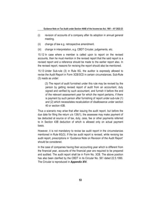 Guidance Note on Tax Audit under Section 44AB of the Income-tax Act, 1961 – AY 2022-23
53
(i) revision of accounts of a company after its adoption in annual general
meeting.
(ii) change of law e.g. retrospective amendment.
(iii) change in interpretation, e.g. CBDT Circular, judgements, etc.
15.12 In case where a member is called upon to report on the revised
accounts, then he must mention in the revised report that the said report is a
revised report and a reference should be made to the earlier report also. In
the revised report, reasons for revising the report should also be mentioned.
15.13 Under Sub-rule (3) in Rule 6G, the auditor is expressly allowed to
revise the Audit Report in Form 3CB/3CD in certain circumstances. Sub-Rule
(3) reads as under:
(3) The report of audit furnished under this rule may be revised by the
person by getting revised report of audit from an accountant, duly
signed and verified by such accountant, and furnish it before the end
of the relevant assessment year for which the report pertains, if there
is payment by such person after furnishing of report under sub-rule (1)
and (2) which necessitates recalculation of disallowance under section
40 or section 43B.
Thus a scenario may arise that after issuing the audit report, but before the
due date for filing the return u/s 139(1), the assessee may make payment of
tax deducted at source or of tax, duty, cess, fee or other payments referred
to in Section 43B deduction of which is allowed only on actual payment
basis.
However, it is not mandatory to revise tax audit report in the circumstances
mentioned in Rule 6G(3). If the tax audit report is revised, while revising tax
audit report, prescriptions in ‘Guidance Note on Revision of the Audit Report’
should be considered.
In the case of companies having their accounting year which is different from
the financial year, accounts of the financial year are required to be prepared
and audited. The audit report shall be in Form No. 3CB. The above position
has also been clarified by the CBDT in its Circular No. 561 dated 22.5.1990.
The Circular is reproduced in Appendix XIV.
 