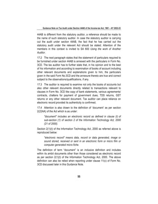 Guidance Note on Tax Audit under Section 44AB of the Income-tax Act, 1961 – AY 2022-23
55
44AB is different from the statutory auditor, a reference should be made to
the name of such statutory auditor. In case the statutory auditor is carrying
out the audit under section 44AB, the fact that he has carried out the
statutory audit under the relevant Act should be stated. Attention of the
members in this context is invited to SA 600 Using the work of Another
Auditor.
17.2 The next paragraph states that the statement of particulars required to
be furnished under section 44AB is annexed with the particulars in Form No.
3CD. The tax auditor has to further state that, in his opinion and to the best
of his information and according to examination of books of account including
other relevant documents and explanations given to him, the particulars
given in the said Form No.3CD and the annexure thereto are true and correct
subject to the observations/qualifications, if any.
17.3 The auditor is required to examine not only the books of accounts but
also other relevant documents directly related to transactions relevant to
clauses in Form No. 3CD like copy of bank statements, various agreements/
contracts, challans for payment of government dues, TDS returns, GST
returns or any other relevant document. Tax auditor can place reliance on
electronic record provided its authenticity is confirmed.
17.4 Attention is also drawn to the definition of ‘document’ as per section
2(22AA) of the Act which is as under:
"document" includes an electronic record as defined in clause (t) of
sub-section (1) of section 2 of the Information Technology Act, 2000
(21 of 2000).
Section 2(1)(t) of the Information Technology Act, 2000 as referred above is
reproduced below:
"electronic record" means data, record or data generated, image or
sound stored, received or sent in an electronic form or micro film or
computer generated micro fiche.
The definition of term “document” is an inclusive definition and includes
within its ambit documents other than those considered as electronic record
as per section 2(1)(t) of the Information Technology Act, 2000. The above
definition can also be relied when reporting under clause 11(c) of Form No.
3CD discussed later in this Guidance Note.
 