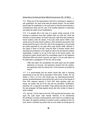 Guidance Note on Tax Audit under Section 44AB of the Income-tax Act, 1961 – AY 2022-23
56
17.5 Where any of the requirements in this form is answered in negative or
with qualification, the report shall state the reasons thereof. The tax auditor
should state this qualification in the audit report so that the same becomes a
comprehensive report and the user of the audited statement of particulars
can realize the impact of such qualifications.
17.6 It is possible that in the case of a person whose accounts of the
business or profession have been audited under any other law, which has
branches at various places, the branch accounts might have been audited by
branch auditors under the statute. If the audit under section 44AB is also
carried out by the same branch auditors or other chartered accountants, they
should submit the report in Form No. 3CA to the management or the principal
tax auditor appointed for the head office under Section 44AB. Attention in
this regard is drawn to SA 600, Using the Work of Another Auditor which
discusses the procedures in this regard as well as the principal tax auditor's
responsibility in relation to his use of the work of the branch auditor. The
principal tax auditor should submit his consolidated report on the registered
office/head office and branch accounts and report in his tax audit report as
his observation in paragraph 3 of Form No. 3CA as under:
"I/We have taken into consideration the audit report and the audited
statements of accounts, and particulars received from the auditors,
duly appointed under the relevant Act, of the branches not audited by
me/us".
17.7 It is recommended that the auditor should also refer to reporting
requirements as per SA 700 as discussed in Para above. Further, the Tax
Auditor in Para 3 of Form 3CA should give his observations/comments/
adverse remarks/disclaimers found during their audit on any of the clauses of
Form 3CD, wherever required. In Form 3CD, while reporting under any
clause, tax auditor may be of the view that any elucidation, qualification,
disclaimer, etc. is required to be stated. These aspects may also be stated in
the said paragraph. All these aspects should also refer number of clause to
which it relates.
17.8 Item No. 4 of the notes to Form No. 3CA requires that the person, who
signs this audit report, shall indicate reference of his membership
No./certificate of practice number/authority under which he is entitled to sign
this report. No separate certificate of practice number is allotted by ICAI. As
such, where a chartered accountant acts as a tax auditor he should give his
 