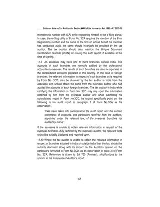Guidance Note on Tax Audit under Section 44AB of the Income-tax Act, 1961 – AY 2022-23
57
membership number with ICAI while registering himself in the e-filing portal.
In case, the e-filing utility of Form No. 3CA requires the mention of the Firm
Registration number and the name of the firm on whose behalf the member
has conducted audit, the same should invariably be provided by the tax
auditor. The tax auditor should also mention the Unique Document
Identification Number (UDIN) for issuing the audit report, if available at the
time of signing.
17.9 An assessee may have one or more branches outside India. The
accounts of such branches are normally audited by the professional
accountants overseas. The results of such branches are also incorporated in
the consolidated accounts prepared in this country. In the case of foreign
branches, the relevant information in respect of such branches as is required
by Form No. 3CD, may be obtained by the tax auditor in India from the
assessee who should obtain the same from the overseas auditor who had
audited the accounts of such foreign branches. The tax auditor in India while
certifying the information in Form No. 3CD may rely upon the information
obtained by him from the overseas auditor and while submitting his
consolidated report in Form No.3CD, he should specifically point out the
following in his audit report in paragraph 3 of Form No.3CA as his
observation:-
“I/We have taken into consideration the audit report and the audited
statements of accounts, and particulars received from the auditors,
appointed under the relevant law, of the overseas branches not
audited by me/us”.
If the assessee is unable to obtain relevant information in respect of the
overseas branches duly certified by the overseas auditor, the relevant facts
should be suitably disclosed and reported upon.
17.10 Where the tax auditor is unable to obtain the required information in
respect of branches situated in India or outside India then the fact should be
suitably disclosed along with its impact on the Auditor’s opinion on the
particulars furnished in Form No.3CD, as an observation in para (3) of Form
No, 3CA. Reference is drawn to SA 705 (Revised), Modifications to the
opinion in the Independent Auditor’s report.
 