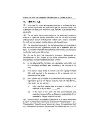 Guidance Note on Tax Audit under Section 44AB of the Income-tax Act, 1961 – AY 2022-23
58
18. Form No. 3CB
18.1 In the case of a person who carries on business or profession but who
is not required by or under any other law to get his accounts audited, the
audit report has to be given in Form No. 3CB. Form No. 3CB consists of five
paragraphs.
18.2 The tax auditor has to state whether he has examined the balance
sheet as on a particular relevant date and the profit and loss account/income
and expenditure account for that period. Further, such a balance sheet and
the profit and loss account must be attached with the audit report.
18.3 The tax auditor has to certify that the balance sheet and the profit and
loss account/income and expenditure account are in agreement with the
books of account maintained at the head office and branches. Also, he has to
mention the total number of branches.
18.4 He has to report his observations, comments, discrepancies or
inconsistencies, if any. Subject to the above observations, comments,
discrepancies, inconsistencies he has to state whether:
(a) he has obtained all the information and explanations which, to the best
of his knowledge and belief, were necessary for the purposes of the
audit;
(b) in his opinion proper books of account have been kept by the head
office and branches of the assessee so far as appears from his
examination of the books;
(c) in his opinion and to the best of his information and according to the
explanations given to him the said accounts, read with notes thereon,
if any, give a true and fair view;
(i) in the case of the balance sheet of the state of the affairs of the
assessee as at 31st March, ______ and
(ii) in the case of the profit and loss account/income and
expenditure account of the profit/loss or surplus/deficit of the
assessee for the year ended on that date.
18.5 Under clause (a) of paragraph 3 of Form No.3CB, the tax auditor has
to report his “observations/comments/ discrepancies/inconsistencies,” if any.
The expression “Subject to above” appearing in clause (b) makes it clear that
such observations/comments/ discrepancies/ inconsistencies which are of
 