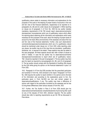Guidance Note on Tax Audit under Section 44AB of the Income-tax Act, 1961 – AY 2022-23
59
qualificatory nature relate to necessary information and explanations for the
purposes of the audit or the keeping of proper books of accounts or the true
and fair view of the financial statements, respectively to be reported on in
paragraphs (A), (B) and (C) under clause (b) of paragraph 3. While reporting
on clause (a) of paragraph 3 of Form No. 3CB the tax auditor besides
mandatory requirements of SA 700 should report observations/comments/
discrepancies/ inconsistencies which are of qualificatory nature which affect
his reporting about obtaining all the information and explanations which were
necessary for the purposes of the audit, about the keeping of proper books of
account by the head office and branches of the assessee and about the true
and fair view of the financial statements. Further, only such observations/
comments/discrepancies/inconsistencies which are of a qualificatory nature
should be mentioned under clause (a). In Form 3CD, while reporting under
any clause, tax auditor may be of the view that any elucidation, qualification,
disclaimer, etc. is required to be stated. These aspects may also be stated in
the said paragraph. All these aspects should also refer number of clause to
which it relates. In case the tax auditor has no observations/comments/
discrepancies/inconsistencies to report which are of qualificatory nature,
“NIL” should be reported in this part of paragraph 3. The tax auditor may then
give his report as required by sub-paragraphs (A), (B), and (C) of paragraph
3. The tax auditor should comply with the Standards of Auditing (SA) issued
by the ICAI while giving his opinion on the financial statements in para 3 of
Form 3CB.
18.6 Paragraph 4 of Form No.3CB provides that the prescribed particulars
are furnished in Form No. 3CD annexed to the report. Paragraph 5 of Form
No. 3CB requires the auditor to report whether in his opinion and to the best
of his information and according to the explanations given to him, the
particulars given in Form No.3CD are true and correct subject to
observations/qualifications, if any. The auditor may have a difference of
opinion with regard to the particulars furnished by the assessee and he has
to bring these differences under various clauses in Form No. 3CD.
18.7 Further, the Tax Auditor in Para 5 of Form 3CB should give his
observations/comments/adverse remarks/disclaimers found during their audit
on any of the clauses of Form 3CD, wherever required. The tax auditor
should also refer to reporting requirements as per SA 700 as discussed in
Para above.
 
