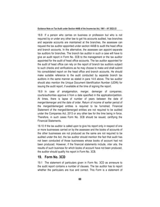 Guidance Note on Tax Audit under Section 44AB of the Income-tax Act, 1961 – AY 2022-23
60
18.8 If a person who carries on business or profession but who is not
required by or under any other law to get his accounts audited, has branches
and separate accounts are maintained at the branches, the assessee can
request the tax auditor appointed under section 44AB to audit the head office
and branch accounts. In the alternative, the assessee can appoint separate
tax auditors for branches. The branch tax auditor in such a case will have to
give an audit report in Form No. 3CB to the management or the tax auditor
appointed for the audit of head office accounts. The tax auditor appointed for
the audit of head office can rely on the report of branch tax auditors subject
to such checks and verifications as he may choose to make and shall submit
his consolidated report on the head office and branch accounts. He should
make suitable reference to the audit conducted by separate branch tax
auditors in the same manner as stated in para 14.6 above. The tax auditor
should also mention the Unique Document Identification Number (UDIN) for
issuing the audit report, if available at the time of signing the report.
18.9 In case of amalgamation, merger, demerger of companies;
courts/authorities approve it from a date specified in the application/petition.
At times, there is lapse of number of years between the date of
merger/demerger and the date of order. Return of income of earlier period of
the merged/demerged entities is required to be furnished. Financial
Statement of the merged/demerged entities are not required to be audited
under the Companies Act, 2013 or any other law for the time being in force.
Therefore, in such cases Form No. 3CB should be issued, certifying the
Financial Statements.
18.10 If the tax auditor is called upon to give his report only in respect of one
or more businesses carried on by the assessee and the books of accounts of
the other businesses are not produced as the same are not required to be
audited under the Act, the tax auditor should mention the fact that audit has
not been conducted of those businesses whose books of account had not
been produced. However, if the financial statements include, inter alia, the
results of such business for which books of account have not been produced,
the auditor should qualify his report in Form No. 3CB.
19. Form No. 3CD
19.1 The statement of particulars given in Form No. 3CD as annexure to
the audit report contains a number of clauses. The tax auditor has to report
whether the particulars are true and correct. This Form is a statement of
 
