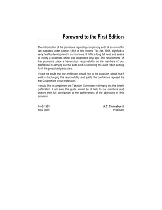 Foreword to the First Edition
The introduction of the provisions regarding compulsory audit of accounts for
tax purposes under Section 44AB of the Income Tax Act, 1961, signified a
very healthy development in our tax laws. It fulfils a long felt need and seeks
to rectify a weakness which was diagnosed long ago. The requirements of
the provisions place a tremendous responsibility on the members of our
profession in carrying out the audit and in furnishing the audit report setting
forth the prescribed particulars.
I have no doubt that our profession would rise to the occasion, acquit itself
well in discharging this responsibility and justify the confidence reposed by
the Government in our profession.
I would like to compliment the Taxation Committee in bringing out this timely
publication. I am sure this guide would be of help to our members and
ensure their full contribution to the achievement of the objectives of this
provision.
14-2-1985 A.C. Chakrabortti
New Delhi President
 