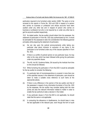 Guidance Note on Tax Audit under Section 44AB of the Income-tax Act, 1961 – AY 2022-23
61
particulars required to be furnished under section 44AB. The same is to be
annexed to the reports in Forms No. 3CA and 3CB in respect of a person
who carries on business or profession and whose accounts have been
audited under any other law and in respect of person who carries on
business or profession but who is not required by or under any other law to
get his accounts audited respectively.
19.2 As stated earlier, the tax auditor should obtain from the assessee, the
statement of particulars in Form No. 3CD duly authenticated by him. It would
be advisable for the assessee to take into consideration the following general
principles while preparing the statement of particulars:
(a) He can rely upon the judicial pronouncements while taking any
particular view about inclusion or exclusion of any items in the
particulars to be furnished under any of the clauses specified in Form
No. 3CD.
(b) If there is a conflict of judicial opinion on any particular issue, he may
refer to the view which has been followed while giving the particulars
under any specified clause.
(c) The AS, Ind AS, Guidance Notes, SA issued by the Institute from time
to time should be followed.
19.3 While furnishing the particulars in Form No.3CD it would be advisable
for the tax auditor to consider the following:
(a) If a particular item of income/expenditure is covered in more than one
of the specified clauses in the statement of particulars, care should be
taken to make a suitable cross reference to such items at the
appropriate places.
(b) If there is any difference in the opinion of the tax auditor and that of
the assessee in respect of any information furnished in Form No. 3CD
by the assessee, the tax auditor may consider stating both the view
points and also the relevant information related to matter in order to
enable the tax authority to take a decision in the matter.
(c) If any particular clause in Form No.3CD is not applicable, he should
state that the same is not applicable.
(d) In computing the allowance or disallowance, he should keep in view
the law applicable in the relevant year, even though the form of audit
 