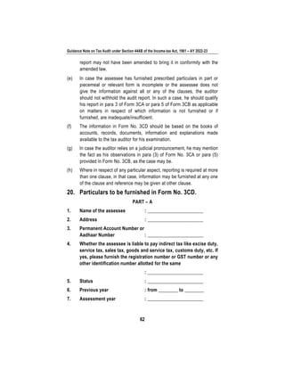 Guidance Note on Tax Audit under Section 44AB of the Income-tax Act, 1961 – AY 2022-23
62
report may not have been amended to bring it in conformity with the
amended law.
(e) In case the assessee has furnished prescribed particulars in part or
piecemeal or relevant form is incomplete or the assessee does not
give the information against all or any of the clauses, the auditor
should not withhold the audit report. In such a case, he should qualify
his report in para 3 of Form 3CA or para 5 of Form 3CB as applicable
on matters in respect of which information is not furnished or if
furnished, are inadequate/insufficient.
(f) The information in Form No. 3CD should be based on the books of
accounts, records, documents, information and explanations made
available to the tax auditor for his examination.
(g) In case the auditor relies on a judicial pronouncement, he may mention
the fact as his observations in para (3) of Form No. 3CA or para (5)
provided in Form No. 3CB, as the case may be.
(h) Where in respect of any particular aspect, reporting is required at more
than one clause, in that case, information may be furnished at any one
of the clause and reference may be given at other clause.
20. Particulars to be furnished in Form No. 3CD.
PART – A
1. Name of the assessee : _______________________
2. Address : _______________________
3. Permanent Account Number or
Aadhaar Number : _______________________
4. Whether the assessee is liable to pay indirect tax like excise duty,
service tax, sales tax, goods and service tax, customs duty, etc. If
yes, please furnish the registration number or GST number or any
other identification number allotted for the same
: _______________________
5. Status : _______________________
6. Previous year : from ________ to ________
7. Assessment year : _______________________
 