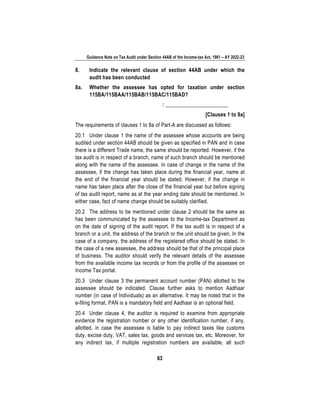 Guidance Note on Tax Audit under Section 44AB of the Income-tax Act, 1961 – AY 2022-23
63
8. Indicate the relevant clause of section 44AB under which the
audit has been conducted
8a. Whether the assessee has opted for taxation under section
115BA/115BAA/115BAB/115BAC/115BAD?
: _______________________
[Clauses 1 to 8a]
The requirements of clauses 1 to 8a of Part-A are discussed as follows:
20.1 Under clause 1 the name of the assessee whose accounts are being
audited under section 44AB should be given as specified in PAN and in case
there is a different Trade name, the same should be reported. However, if the
tax audit is in respect of a branch, name of such branch should be mentioned
along with the name of the assessee. In case of change in the name of the
assessee, if the change has taken place during the financial year, name at
the end of the financial year should be stated. However, if the change in
name has taken place after the close of the financial year but before signing
of tax audit report, name as at the year ending date should be mentioned. In
either case, fact of name change should be suitably clarified.
20.2 The address to be mentioned under clause 2 should be the same as
has been communicated by the assessee to the Income-tax Department as
on the date of signing of the audit report. If the tax audit is in respect of a
branch or a unit, the address of the branch or the unit should be given. In the
case of a company, the address of the registered office should be stated. In
the case of a new assessee, the address should be that of the principal place
of business. The auditor should verify the relevant details of the assessee
from the available income tax records or from the profile of the assessee on
Income Tax portal.
20.3 Under clause 3 the permanent account number (PAN) allotted to the
assessee should be indicated. Clause further asks to mention Aadhaar
number (in case of Individuals) as an alternative. It may be noted that in the
e-filing format, PAN is a mandatory field and Aadhaar is an optional field.
20.4 Under clause 4, the auditor is required to examine from appropriate
evidence the registration number or any other identification number, if any,
allotted, in case the assessee is liable to pay indirect taxes like customs
duty, excise duty, VAT, sales tax, goods and services tax, etc. Moreover, for
any indirect tax, if multiple registration numbers are available, all such
 