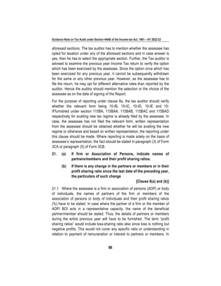 Guidance Note on Tax Audit under Section 44AB of the Income-tax Act, 1961 – AY 2022-23
66
aforesaid sections. The tax auditor has to mention whether the assessee has
opted for taxation under any of the aforesaid sections and in case answer is
yes, then he has to select the appropriate section. Further, the Tax auditor is
advised to examine the previous year Income Tax return to verify the option
which has been exercised by the assessee. Since the option once which has
been exercised for any previous year, it cannot be subsequently withdrawn
for the same or any other previous year. However, as the assessee has to
file the return, he may opt for different alternative rates than reported by the
auditor. Hence the auditor should mention the selection or the choice of the
assessee as on the date of signing of the Report.
For the purpose of reporting under clause 8a, the tax auditor should verify
whether the relevant form being 10-IB, 10-IC, 10-ID, 10-IE and 10-
IFfurnished under section 115BA, 115BAA, 115BAB, 115BAC and 115BAD
respectively for availing new tax regime is already filed by the assessee. In
case, the assessee has not filed the relevant form, written representation
from the assessee should be obtained whether he will be availing the new
regime or otherwise and based on written representation, the reporting under
this clause should be made. Where reporting is made solely on the basis of
assessee’s representation, the fact should be stated in paragraph (3) of Form
3CA or paragraph (5) of Form 3CB.
21. (a) If firm or Association of Persons, indicate names of
partners/members and their profit sharing ratios.
(b) If there is any change in the partners or members or in their
profit sharing ratio since the last date of the preceding year,
the particulars of such change
[Clause 9(a) and (b)]
21.1 Where the assessee is a firm or association of persons (AOP) or body
of individuals, the names of partners of the firm or members of the
association of persons or body of individuals and their profit sharing ratios
(%) have to be stated. In case where the partner of a firm or the member of
AOP/ BOI acts in a representative capacity, the name of the beneficial
partner/member should be stated. Thus, the details of partners or members
during the entire previous year will have to be furnished. The term “profit
sharing ratios” would include loss-sharing ratio also since loss is nothing but
negative profits. This would not cover any specific ratio or understanding in
relation to payment of remuneration or interest to partners or members. In
 