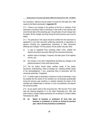 Guidance Note on Tax Audit under Section 44AB of the Income-tax Act, 1961 – AY 2022-23
67
this connection, reference may be made to Circular No.739 dated 25.3.1996
issued by the Board reproduced in Appendix XV.
21.2 If there is any change in the partners of the firm or members of the
association of persons/ body of individuals or their profit or loss sharing ratio
since the last date of the preceding year, the particulars of such change must
be stated. All the changes occurring during the entire previous year must be
stated.
21.3 The particulars in this clause should be verified from the instrument or
agreement or any other document evidencing partnership or association of
persons including any supplementary documents or other documents
effecting such changes. For this purpose, the tax auditor may also verify:
(i) in case of registered firms (including Indian LLPs), whether the
relevant documents have been filed with the concerned authorities,
(ii) whether notice of changes, if required, has been given to the registrar
of firms, and
(iii) any minutes or any other understanding recording any changes in the
partners/members or their profit sharing ratios.
21.4 The tax auditor should obtain certified copies of the deeds,
documents, understanding, notice of changes etc. including certified copies
of the acknowledgment, if any, evidencing filing of documents with the
concerned authorities, if registered.
21.5 In certain cases of association of persons or body of individuals, it may
be possible that the shares of the members are not precisely ascertainable
during the previous year resulting in a situation whereby the shares of the
members are indeterminate or unknown. In such circumstances, the relevant
fact should be stated.
21.6 As per section 2(23) of the Income-tax Act, 1961 the term “Firm” shall
have the meaning assigned to it in the Indian Partnership Act, 1932, and
shall include a Limited Liability partnership firm as defined in Limited Liability
Partnership Act, 2008.
22. (a) Nature of business or profession (if more than one
business or profession is carried on during the previous
year, nature of every business or profession)
 