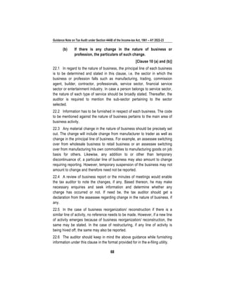 Guidance Note on Tax Audit under Section 44AB of the Income-tax Act, 1961 – AY 2022-23
68
(b) If there is any change in the nature of business or
profession, the particulars of such change.
[Clause 10 (a) and (b)]
22.1 In regard to the nature of business, the principal line of each business
is to be determined and stated in this clause, i.e. the sector in which the
business or profession falls such as manufacturing, trading, commission
agent, builder, contractor, professionals, service sector, financial service
sector or entertainment industry. In case a person belongs to service sector,
the nature of each type of service should be broadly stated. Thereafter, the
auditor is required to mention the sub-sector pertaining to the sector
selected.
22.2 Information has to be furnished in respect of each business. The code
to be mentioned against the nature of business pertains to the main area of
business activity.
22.3 Any material change in the nature of business should be precisely set
out. The change will include change from manufacturer to trader as well as
change in the principal line of business. For example, an assessee switching
over from wholesale business to retail business or an assessee switching
over from manufacturing his own commodities to manufacturing goods on job
basis for others. Likewise, any addition to or other than temporary
discontinuance of, a particular line of business may also amount to change
requiring reporting. However, temporary suspension of the business may not
amount to change and therefore need not be reported.
22.4 A review of business report or the minutes of meetings would enable
the tax auditor to note the changes, if any. Based thereon, he may make
necessary enquiries and seek information and determine whether any
change has occurred or not. If need be, the tax auditor should get a
declaration from the assessee regarding change in the nature of business, if
any.
22.5 In the case of business reorganization/ reconstruction if there is a
similar line of activity, no reference needs to be made. However, if a new line
of activity emerges because of business reorganization/ reconstruction, the
same may be stated. In the case of restructuring, if any line of activity is
being hived off, the same may also be reported.
22.6 The auditor should keep in mind the above guidance while furnishing
information under this clause in the format provided for in the e-filing utility.
 