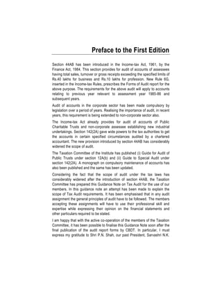 Preface to the First Edition
Section 44AB has been introduced in the Income-tax Act, 1961, by the
Finance Act, 1984. This section provides for audit of accounts of assessees
having total sales, turnover or gross receipts exceeding the specified limits of
Rs.40 lakhs for business and Rs.10 lakhs for profession. New Rule 6G,
inserted in the Income-tax Rules, prescribes the Forms of Audit report for the
above purpose. The requirements for the above audit will apply to accounts
relating to previous year relevant to assessment year 1985-86 and
subsequent years.
Audit of accounts in the corporate sector has been made compulsory by
legislation over a period of years. Realising the importance of audit, in recent
years, this requirement is being extended to non-corporate sector also.
The Income-tax Act already provides for audit of accounts of Public
Charitable Trusts and non-corporate assessee establishing new industrial
undertakings. Section 142(2A) gave wide powers to the tax authorities to get
the accounts in certain specified circumstances audited by a chartered
accountant. The new provision introduced by section 44AB has considerably
widened the scope of audit.
The Taxation Committee of the Institute has published (i) Guide for Audit of
Public Trusts under section 12A(b) and (ii) Guide to Special Audit under
section 142(2A). A monograph on compulsory maintenance of accounts has
also been published and the same has been updated.
Considering the fact that the scope of audit under the tax laws has
considerably widened after the introduction of section 44AB, the Taxation
Committee has prepared this Guidance Note on Tax Audit for the use of our
members. In this guidance note an attempt has been made to explain the
scope of Tax Audit requirements. It has been emphasised that in any audit
assignment the general principles of audit have to be followed. The members
accepting these assignments will have to use their professional skill and
expertise while expressing their opinion on the financial statements and
other particulars required to be stated.
I am happy that with the active co-operation of the members of the Taxation
Committee, it has been possible to finalise this Guidance Note soon after the
final publication of the audit report forms by CBDT. In particular, I must
express my gratitude to Shri P.N. Shah, our past President, Sarvashri N.K.
 